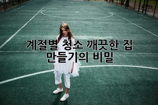 계절별 청소, 깨끗한 집 만들기의 비밀!